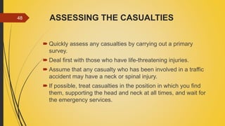 ASSESSING THE CASUALTIES
 Quickly assess any casualties by carrying out a primary
survey.
 Deal first with those who have life-threatening injuries.
 Assume that any casualty who has been involved in a traffic
accident may have a neck or spinal injury.
 If possible, treat casualties in the position in which you find
them, supporting the head and neck at all times, and wait for
the emergency services.
48
 
