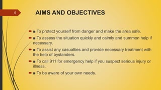 AIMS AND OBJECTIVES
 ■ To protect yourself from danger and make the area safe.
 ■ To assess the situation quickly and calmly and summon help if
necessary.
 ■ To assist any casualties and provide necessary treatment with
the help of bystanders.
 ■ To call 911 for emergency help if you suspect serious injury or
illness.
 ■ To be aware of your own needs.
5
 