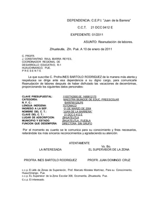 DEPENDENCIA: C.E.P.I. ”Juan de la Barrera”
C.C.T. 21 DCC 0412 E
EXPEDIENTE: 01/2011
ASUNTO: Reanudación de labores.
Zihuateutla, Zih. Pué. A 10 de enero de 2011
C. PROFR.
J. CONSTANTINO RAUL IBARRA REYES,
COORDINADOR REGIONAL DE
DESARROLLO EDUCATIVO, R-1
HUAUCHINANGO, PUE.
P R E S E N T E
La que suscribe C. Profra.INES BARTOLO RODRIGUEZ de la manera más atenta y
respetuosa se dirige ante esa dependencia a su digno cargo, para comunicarle
Reanudación de labores después de haber disfrutado las vacaciones de decembrinas,
proporcionando los siguientes datos personales:
CLAVE PRESUPUESTAL: 11007742900.0E 1489812175
CATEGORÍA: MAESTRA BILINGÜE DE EDUC. PREESCOLAR
R. F. C.: BARI790120LP6
LENGUA INDÍGENA: TOTONACO
INGRESO A LA SEP: 01 DE MARZO DE 2004
NOMBRE DEL C. T.: “JUAN DE LA BARRERA”
CLAVE DEL C. T.: 21 DCC 0 412 E
LUGAR DE ADSCRIPCION: ZIHUATEUTLA
MUNICIPIO Y ESTADO: ZIHUATEUTLA, PUEBLA
FUNCION QUE DESEMPEÑA: DIRECTORA SIN GRUPO
Por el momento es cuanto se le comunica para su conocimiento y fines necesarios,
reiterándole los más sinceros reconocimientos y agradeciendo su atención.
ATENTAMENTE
Vo. Bo.
LA INTERESADA EL SUPERVISOR DE LA ZONA
PROFRA. INES BARTOLO RODRIGUEZ PROFR. JUAN DOMINGO CRUZ
c.c.p. El Jefe de Zonas de Supervisión, Prof. Marcelo Morales Martínez, Para su Conocimiento,
Huauchinango, Pue.
c.c.p. EL Supervisor de la Zona Escolar 308, Ocomantla, Zihuateutla, Pue.
c.c.p. El interesado.
 