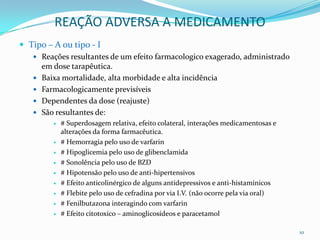 REAÇÃO ADVERSA A MEDICAMENTO
 Tipo – A ou tipo - I
    Reações resultantes de um efeito farmacologico exagerado, administrado
       em dose tarapêutica.
      Baixa mortalidade, alta morbidade e alta incidência
      Farmacologicamente previsíveis
      Dependentes da dose (reajuste)
      São resultantes de:
             # Superdosagem relativa, efeito colateral, interações medicamentosas e
              alterações da forma farmacêutica.
             # Hemorragia pelo uso de varfarin
             # Hipoglicemia pelo uso de glibenclamida
             # Sonolência pelo uso de BZD
             # Hipotensão pelo uso de anti-hipertensivos
             # Efeito anticolinérgico de alguns antidepressivos e anti-histamínicos
             # Flebite pelo uso de cefradina por via I.V. (não ocorre pela via oral)
             # Fenilbutazona interagindo com varfarin
             # Efeito citotoxico – aminoglicosídeos e paracetamol

                                                                                        10
 