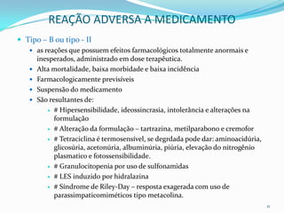 REAÇÃO ADVERSA A MEDICAMENTO
 Tipo – B ou tipo - II
    as reações que possuem efeitos farmacológicos totalmente anormais e
       inesperados, administrado em dose terapêutica.
      Alta mortalidade, baixa morbidade e baixa incidência
      Farmacologicamente previsíveis
      Suspensão do medicamento
      São resultantes de:
           # Hipersensibilidade, ideossincrasia, intolerância e alterações na
             formulação
           # Alteração da formulação – tartrazina, metilparabono e cremofor

           # Tetraciclina é termosensível, se degrdada pode dar: aminoacidúria,
             glicosúria, acetonúria, albuminúria, piúria, elevação do nitrogênio
             plasmatico e fotossensibilidade.
           # Granulocitopenia por uso de sulfonamidas

           # LES induzido por hidralazina

           # Síndrome de Riley-Day – resposta exagerada com uso de
             parassimpaticomiméticos tipo metacolina.
                                                                                   11
 