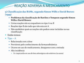 REAÇÃO ADVERSA A MEDICAMENTO
5) Classificação das RAMs, segundo Simon Wills e David Brown:
(1999)
    Problemas da classificação de Rawlins e Tompson segundo Simon
     Wills e David Brown:
    Certas reações não se enquadram no tipo A ou B
    Reações tipo B são tudo que não esta em A
    Não estabelece quais as reações não podem estar incluídas na sua
     classificação
 Então temos:
 Tipo – A
    Relacionada com a dose
    Previsíveis pelo conhecimento da farmacodinâmica
    Ocorre em uso do medicamento, desaparece com a retirada
    Alta incidência
      Ex: taquicardia em uso de beta adrenégicos não seletivos (na asma)




                                                                            12
 