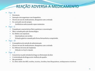 REAÇÃO ADVERSA A MEDICAMENTO
   Tipo – B
        Previsíveis
        Interação microrganismo com hospedeiro
        Ocorre em uso do medicamento, desaparece com a retirada
        Ex: carie pelo uso de xaropes
            Antibióticos selecionando cepas resistentes
   Tipo – C
        Causada por características físico-químicas e concentração
        Não é causada pela ação farmacológica
        Ex: flebite com injetáveis
            Queimaduras com ácidos
            Irritação gástrica causada pela forma farmacêutica comprimido
   Tipo – D
        Conseqüência do método de administração
        Ocorre em uso do medicamento, desaparece com a retirada
        Ex: fribrose em torno de implantes
             Infecção no local a injeção
   Tipo – E
        Caracteriza-se pela retirada da droga ou diminuição da dose
        A reintrodução da droga ocorre melhora do quadro
        São previsíveis
        Ex: efeito rebote dos BZD, morfina, nicotina, clonidina, beta-bloqueadores, antidepressivos tricíclicos



                                                                                                                   13
 