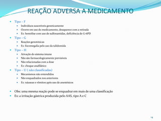 REAÇÃO ADVERSA A MEDICAMENTO
   Tipo – F
        Indivíduos suscetíveis geneticamente
        Ocorre em uso do medicamento, desaparece com a retirada
        Ex: hemólise com uso de sulfonamidas, deficiência de G-6PD
   Tipo – G
        Reações genotóxicas
        Ex: focomegalia pelo uso da talidomida
   Tipo – H
        Ativação do sistema imune
        Não são farmacologicamente previsíveis
        Não relacionadas com a dose
        Ex: choque anafilático
   Tipo – U ( não classificadas)
        Mecanismos não entendidos
        Não enquadrados nos anteriores
        Ex: náuseas e vômitos após uso de anestésicos


   Obs: uma mesma reação pode se enquadrar em mais de uma classificação
   Ex: a irritação gástrica produzida pelo AAS, tipo A e C




                                                                           14
 