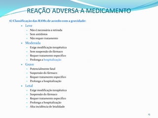 REAÇÃO ADVERSA A MEDICAMENTO
6) Classificação das RAMs de acordo com a gravidade:
          Leve
              Não é necessária a retirada
              Sem antídotos
              Não requer tratamento
          Moderada
              Exige modificação terapêutica
              Sem suspensão do fármaco
              Requer tratamento especifico
              Prolonga a hospitalização
          Grave
              Potencialmente fatal
              Suspensão do fármaco
              Requer tratamento especifico
              Prolonga a hospitalização
          Letal
              Exige modificação terapêutica
              Suspensão do fármaco
              Requer tratamento especifico
              Prolonga a hospitalização
              Alta incidência de letalidade

                                                       15
 