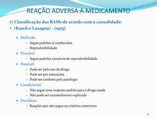 REAÇÃO ADVERSA A MEDICAMENTO
7) Classificação das RAMs de acordo com a casualidade:
 (Karch e Lasagna) - (1975)

    Definida
           Segue padrões já conhecidos
           Reprodutibilidade
    Provável
           Segue padrões razoáveis de reprodutibilidade
    Possível
           Pode ser pelo uso da droga
           Pode ser por interações
           Pode ser também pela patologia
    Condicional
           Não segue uma resposta padrão para a droga usada
           Não pode ser razoavelmente explicada
    Duvidosa
           Reações que não segue os critérios anteriores

                                                               16
 