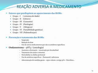 REAÇÃO ADVERSA A MEDICAMENTO
 Fatores que predispõem ao aparecimento das RAMs:
      Grupo – I ( extremos de idade)
      Grupo – II (Gênero)
      Grupo – III (Gestantes)
      Grupo – IV (Patologias)
      Grupo – V (Alérgicos)
      Grupo – VI (Variabilidade genética)
      Grupo – VII (Polimedicaçao)

 Prevenção e tratamento das RAMs:
                 Suspensão
                 Redução da dose
                 Uso de outros medicamentos que não os antídotos específicos
 Ondansetrona – 5HT3 / (oncologia)
                 Aumenta a eliminação – intoxicação por fenobarbital
                 Tratamento dos sinais e sintomas
                 Hemodiálise ou diálise peritoneal
                 Uso de antídotos específicos – flumazenil, naltrexona
                 Administração de medidas gerais – repor volume, corrigir pH e Eletrólitos...




                                                                                                 19
 
