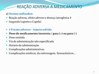 REAÇÃO ADVERSA A MEDICAMENTO
2) Termos utilizados:
 Reação adversa, efeito adverso e doença iatrogênica #
 (segundo Laporte e Capela)


 # Evento adverso – injuria sofrida
 Dose do medicamento incorreta / para (+) ou para (-)
 Dose omitida
 Via de administração não especificada
 Horário de administração
 Complicações administrativas
 Complicações medicas, da enfermagem, farmacêuticos...




                                                          3
 