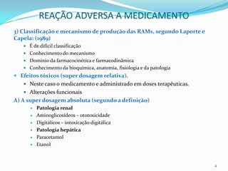 REAÇÃO ADVERSA A MEDICAMENTO
3) Classificação e mecanismo de produção das RAMs, segundo Laporte e
Capela: (1989)
    É de difícil classificação
    Conhecimento do mecanismo
    Domínio da farmacocinética e farmacodinâmica
    Conhecimento da bioquímica, anatomia, fisiologia e da patologia
 Efeitos tóxicos (super dosagem relativa).
    Neste caso o medicamento e administrado em doses terapêuticas.
    Alterações funcionais
A) A super dosagem absoluta (segundo a definição)
         Patologia renal
         Aminoglicosídeos – ototoxicidade
         Digitálicos – intoxicação digitálica
         Patologia hepática
         Paracetamol
         Etanol



                                                                       4
 