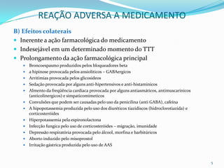 REAÇÃO ADVERSA A MEDICAMENTO
B) Efeitos colaterais
 Inerente a ação farmacológica do medicamento
 Indesejável em um determinado momento do TTT
 Prolongamento da ação farmacológica principal
      Broncoespasmo produzidos pelos bloqueadores beta
      a hipinose provocada pelos ansioliticos – GABAergicos
      Arritimias provocada pelos glicosideos
      Sedação provocada por alguns anti-hipertensivos e anti-histaminicos
      Almento da freqüência cardíaca provocada por alguns antiasmáticos, antimuscarinicos
       (anticolinergicos) e simpaticomimeticos
      Convulsões que podem ser causadas pelo uso da penicilina (anti GABA), cafeína
      A hipopotassemia produzida pelo uso dos diuréticos tiazidiscos (hidroclorotiazida) e
       corticosteróides
      Hiperpotassemia pela espironolactona
      Infecção fungica pelo uso de corticosteróides – migração, imunidade
      Depressão respiratória provocada pelo álcool, morfina e barbitúricos
      Aborto induzido pelo misoprostol
      Irritação gástrica produzida pelo uso de AAS


                                                                                              5
 