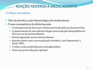REAÇÃO ADVERSA A MEDICAMENTO
C) Efeitos secundários

 Não são devidos a ação farmacológica do medicamento
 É uma conseqüência do efeito buscado
    O enfraquecimento dos ossos e dentes provocado pelo uso da tetraciclina
    O aparecimento de uma infecção fúngica provocada pelo desequilíbrio da
       flora em uso de antimicrobianos
      Hemorragias pelo uso de antimicrobianos
      Reações rebote como a provocada pela clonidina ( anti-hipertensivo ),
       álcool, BZD...
      O efeito curare produzidos por aminoglicosideos
      Tosse seca provocada pelo captopril




                                                                               6
 