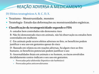 REAÇÃO ADVERSA A MEDICAMENTO
D) Efeitos teratogênicos A, B, C, D, X.





 Teratismo - Monstruosidade, monstro
 Teratologia- Estudo das deformações ou monstruosidades orgânicas.




 Classificação da teratogenicidade segundo o FDA
   A- estudos bem controlados não demonstra risco
    B- Não foi demonstrado risco em animais, não há observação ou estudos bem
    controlados em mulheres
    C- Em animais pode ocorre efeitos adversos no feto, os benefícios podem
    justificar o seu uso em gestantes apesar do risco
    D- Baseado em relatos ou em reações adversas, há algum risco ao feto
    humano, os benefícios potenciais podem justificar o uso
    X- Anormalidades fetais em animais e no homem, os riscos envolvidos
    decididamente contra-indicam o seu uso em gestantes.
         Provocadas pela talidomida (hipnótico não barbitúico)
         Provocadas pelos anticonvulsivantes


                                                                                7
 