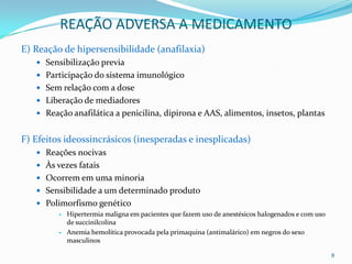 REAÇÃO ADVERSA A MEDICAMENTO
E) Reação de hipersensibilidade (anafilaxia)
    Sensibilização previa
    Participação do sistema imunológico
    Sem relação com a dose
    Liberação de mediadores
    Reação anafilática a penicilina, dipirona e AAS, alimentos, insetos, plantas


F) Efeitos ideossincrásicos (inesperadas e inesplicadas)
    Reações nocivas
    Às vezes fatais
    Ocorrem em uma minoria
    Sensibilidade a um determinado produto
    Polimorfismo genético
            Hipertermia maligna em pacientes que fazem uso de anestésicos halogenados e com uso
             de succinilcolina
            Anemia hemolítica provocada pela primaquina (antimalárico) em negros do sexo
             masculinos

                                                                                                   8
 