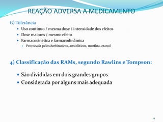 REAÇÃO ADVERSA A MEDICAMENTO
G) Tolerância
    Uso continuo / mesma dose / intensidade dos efeitos
    Dose maiores / mesmo efeito
    Farmacocinética e farmacodinâmica
      Provocada pelos barbituricos, ansioliticos, morfina, etanol




4) Classificação das RAMs, segundo Rawlins e Tompson:

    São divididas em dois grandes grupos
    Considerada por alguns mais adequada




                                                                     9
 