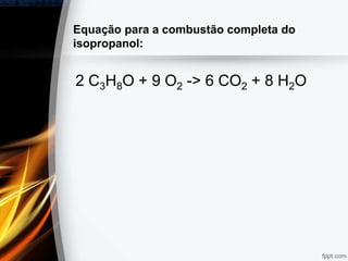 Equação para a combustão completa do
isopropanol:
2 C3H8O + 9 O2 -> 6 CO2 + 8 H2O
 