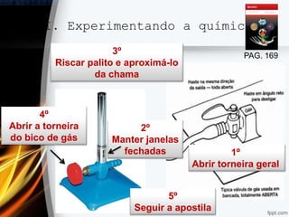 II. Experimentando a química
PAG. 169
1º
Abrir torneira geral
2º
Manter janelas
fechadas
3º
Riscar palito e aproximá-lo
da chama
4º
Abrir a torneira
do bico de gás
5º
Seguir a apostila
 