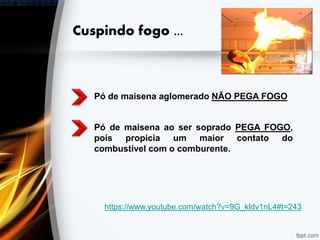 Cuspindo fogo ...
Pó de maisena aglomerado NÃO PEGA FOGO
Pó de maisena ao ser soprado PEGA FOGO,
pois propicia um maior contato do
combustível com o comburente.
https://www.youtube.com/watch?v=9G_kldv1nL4#t=243
 