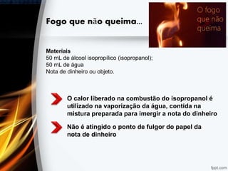 Fogo que não queima...
O calor liberado na combustão do isopropanol é
utilizado na vaporização da água, contida na
mistura preparada para imergir a nota do dinheiro
Não é atingido o ponto de fulgor do papel da
nota de dinheiro
Materiais
50 mL de álcool isopropílico (isopropanol);
50 mL de água
Nota de dinheiro ou objeto.
 