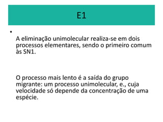 E1
•
    A eliminação unimolecular realiza-se em dois
    processos elementares, sendo o primeiro comum
    às SN1.


    O processo mais lento é a saída do grupo
    migrante: um processo unimolecular, e., cuja
    velocidade só depende da concentração de uma
    espécie.
 