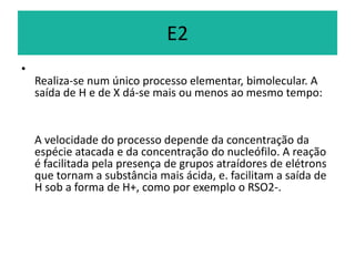 E2
•
    Realiza-se num único processo elementar, bimolecular. A
    saída de H e de X dá-se mais ou menos ao mesmo tempo:


    A velocidade do processo depende da concentração da
    espécie atacada e da concentração do nucleófilo. A reação
    é facilitada pela presença de grupos atraídores de elétrons
    que tornam a substância mais ácida, e. facilitam a saída de
    H sob a forma de H+, como por exemplo o RSO2-.
 