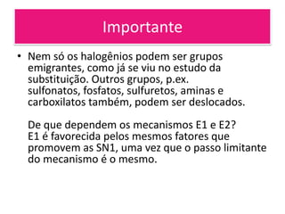 Importante
• Nem só os halogênios podem ser grupos
  emigrantes, como já se viu no estudo da
  substituição. Outros grupos, p.ex.
  sulfonatos, fosfatos, sulfuretos, aminas e
  carboxilatos também, podem ser deslocados.
  De que dependem os mecanismos E1 e E2?
  E1 é favorecida pelos mesmos fatores que
  promovem as SN1, uma vez que o passo limitante
  do mecanismo é o mesmo.
 