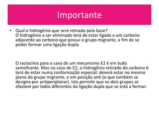 Importante
• Qual o hidrogênio que será retirado pela base?
  O hidrogênio a ser eliminado terá de estar ligado a um carbono
  adjacente ao carbono que possui o grupo migrante, a fim de se
  poder formar uma ligação dupla.


  O raciocínio para o caso de um mecanismo E2 é em tudo
  semelhante. Mas no caso de E2, o hidrogênio retirado do carbono b
  terá de estar numa conformação especial: deverá estar no mesmo
  plano do grupo migrante, e em posição anti (o que também se
  designa por antiperiplanar). Isto permite que os dois grupos se
  afastem por lados diferentes da ligação dupla que se está a formar.
 