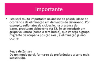 Importante
• Isto será muito importante na análise da possibilidade de
  ocorrência de eliminação em derivados do cicloexano. Por
  exemplo, sulfonatos de cicloexilo, na presença de
  bases, produzem cicloexeno via E2. Se se introduzir um
  grupo volumoso (como o terc-butilo), que impeça o grupo
  migrante de ocupar a posição axial, a eliminação já não
  ocorre:


  Regra de Zaitsev
  De um modo geral, forma-se de preferência o alceno mais
  substituído.
 