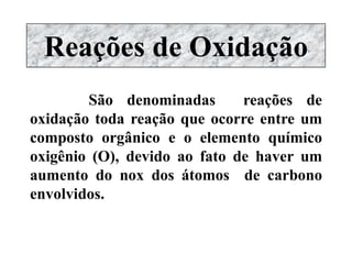 Reações de Oxidação
São denominadas reações de
oxidação toda reação que ocorre entre um
composto orgânico e o elemento químico
oxigênio (O), devido ao fato de haver um
aumento do nox dos átomos de carbono
envolvidos.
 