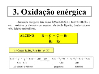 3. Oxidação enérgica
Oxidantes enérgicos tais como KMnO4/H2SO4 ; K2Cr2O7/H2SO4 ;
etc, oxidam os alcenos com ruptura da dupla ligação, dando cetonas
e/ou ácidos carboxílicos.
ALCENO R  C = C  R1
R2 R3
1° Caso: R, R1, R2 e R3  H
CH3  C = C  CH2  CH3 [O] CH3  C = O + O = C  CH2  CH3
CH3 CH3 CH3 CH3
2,3-dimetil-2-penteno propanona butanona
 