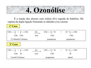 4. Ozonólise
É a reação dos alcenos com ozônio (O3) seguida de hidrólise. Há
ruptura da dupla ligação formando-se aldeídos e/ou cetonas
1° Caso
CH3  C = C  CH3 O3 CH3  C = O + O = C  CH3
CH3 CH3 H2O CH3 CH3
2,3-dimetil-2-buteno propanona propanona
2° Caso
CH3  C = C  CH3 O3 CH3  C = O + O = C  CH3
CH3 H H2O CH3 H
2-metil-2-buteno propanona etanal
 