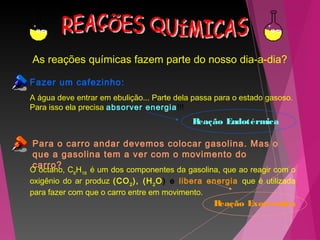 As reações químicas fazem parte do nosso dia-a-dia?
Fazer um cafezinho:
Para o carro andar devemos colocar gasolina. Mas o
que a gasolina tem a ver com o movimento do
carro?
A água deve entrar em ebulição... Parte dela passa para o estado gasoso.
Para isso ela precisa absorver energia!!!
O octano, C8
H18
é um dos componentes da gasolina, que ao reagir com o
oxigênio do ar produz (CO2
), (H2
O) e libera energia que é utilizada
para fazer com que o carro entre em movimento.
Reação Endotérmica
Reação Exotérmica
 