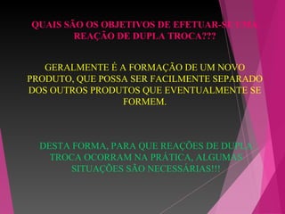 DESTA FORMA, PARA QUE REAÇÕES DE DUPLA
TROCA OCORRAM NA PRÁTICA, ALGUMAS
SITUAÇÕES SÃO NECESSÁRIAS!!!
QUAIS SÃO OS OBJETIVOS DE EFETUAR-SE UMA
REAÇÃO DE DUPLA TROCA???
GERALMENTE É A FORMAÇÃO DE UM NOVO
PRODUTO, QUE POSSA SER FACILMENTE SEPARADO
DOS OUTROS PRODUTOS QUE EVENTUALMENTE SE
FORMEM.
 