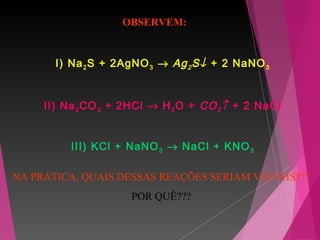 I) Na2S + 2AgNO3 → Ag2S↓ + 2 NaNO3
II) Na2CO3 + 2HCl → H2O + CO2↑ + 2 NaCl
III) KCl + NaNO3 → NaCl + KNO3
OBSERVEM:
NA PRÁTICA, QUAIS DESSAS REAÇÕES SERIAM VIÁVEIS???
POR QUÊ???
 