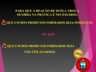 PARA QUE A REAÇÃO DE DUPLA TROCA
OCORRA NA PRÁTICA É NECESSÁRIO:
QUE UM DOS PRODUTOS FORMADOS SEJA INSOLÚVEL
OU QUE
QUE UM DOS PRODUTOS FORMADOS SEJA
VOLÁTIL (GASOSO)
 