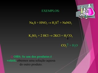EXEMPLOS:
Na2S + HNO3 → H2S↑ + NaNO3
K2SO4 + 2 HCl → 2KCl + H2CO3
CO2↑ + H2O
☺OBS: Se um dos produtos é
volátil, obtemos uma solução aquosa
do outro produto.
 