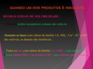 QUANDO UM DOS PRODUTOS É INSOLÚVEL
REGRAS GERAIS DE SOLUBILIDADE:
- Todos os ácidos inorgânicos comuns são solúveis;
-Somente as bases com cátion da família 1A, NH4
+
, Ca2+
, Sr2+
e Ba2+
são solúveis, as demais são insolúveis;
- Todos os sais com cátion da família 1A e NH4
+
e que tenham os
ânions nitrato (NO3
-
) ou clorato (ClO3
-
) são solúveis sem exceções.
 