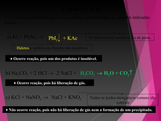 EXERCÍCIOS
3. Faça uma previsão do que ocorre quando são misturadas as soluções indicadas
abaixo:
a) KI + PbAc2 →
b) Na2CO3 + HCl →
c) KCl + NaNO3 →
PbI2 + KAc
Haletos e sulfatos de chumbo são insolúveis
O único acetato insolúvel é o de prata.
2 NaCl + H2CO32
♦ Ocorre reação, pois há liberação de gás.
♦ Ocorre reação, pois um dos produtos é insolúvel.
→ H2O + CO2↑
NaCl + KNO3 Todos os ácidos inorgânicos comuns são
solúveis
♦ Não ocorre reação, pois não há liberação de gás nem a formação de um precipitado.
 