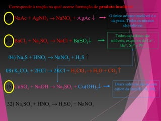 4. Corresponde à reação na qual ocorre formação de produto insolúvel
01) NaAc + AgNO3 → NaNO3 + AgAc ↓
O único acetato insolúvel é o
de prata. Todos os nitratos
são solúveis
02) BaCl2 + Na2SO4 → NaCl + BaSO4↓
Todos os sulfatos são
solúveis, exceto os de Ca2+
,
Ba2+
, Sr2+
e Pb2+
04) Na2S + HNO3 → NaNO3 + H2S ↑
08) K2CO3 + 2HCl → 2KCl + H2CO3 → H2O + CO2 ↑
16) CuSO4 + NaOH → Na2SO4 + Cu(OH)2↓
Bases solúveis são as com
cátion da família 1A, NH4
+
32) Na2SO3 + HNO3 → H2SO3 + NaNO3
 