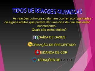 As reações químicas costumam ocorrer acompanhadas
de alguns efeitos que podem dar uma dica de que elas estão
acontecendo.
Quais são estes efeitos?
      
SAÍDA DE GASES
      FORMAÇÃO DE PRECIPITADO
      MUDANÇA DE COR
      ALTERAÇÕES DE CALOR
 