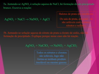 5a. Juntando-se AgNO3 à solução aquosa de NaCl, há formação de um precipitado
branco. Escreva a reação:
AgNO3 + NaCl → NaNO3 + AgCl
Haletos de prata são insolúveis.
Os sais de prata, em geral , só
são solúveis com cloratos,
nitratos e sulfatos.
5b. Juntando-se solução aquosa de nitrato de prata a clorato de sódio, não há
formação de precipitado. Explique porque nesse caso não há reação.
AgNO3 + NaClO3 → NaNO3 + AgClO3
Todos os nitratos e cloratos
são solúveis, logo não
forma-se nenhum produto
insolúvel ou mesmo gasoso.
 