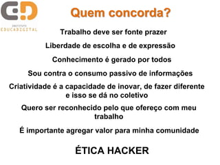 Quem concorda? 
Trabalho deve ser fonte prazer 
Liberdade de escolha e de expressão 
Conhecimento é gerado por todos 
Sou contra o consumo passivo de informações 
Criatividade é a capacidade de inovar, de fazer diferente 
e isso se dá no coletivo 
Quero ser reconhecido pelo que ofereço com meu 
trabalho 
É importante agregar valor para minha comunidade 
ÉTICA HACKER 
 