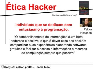 Ética Hacker 
indivíduos que se dedicam com 
entusiasmo à programação. 
“O compartilhamento de informações é um bem 
poderoso e positivo, e que é dever ético dos hackers 
compartilhar suas experiências elaborando softwares 
gratuitos e facilitar o acesso a informações e recursos 
de computação sempre que possível” 
Pekka 
Himanen 
Copyleft nelson pretto.... copie tudo! 
http://www.pekkahimanen.org/ 
 