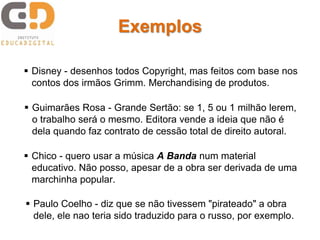 Exemplos 
 Disney - desenhos todos Copyright, mas feitos com base nos 
contos dos irmãos Grimm. Merchandising de produtos. 
 Guimarães Rosa - Grande Sertão: se 1, 5 ou 1 milhão lerem, 
o trabalho será o mesmo. Editora vende a ideia que não é 
dela quando faz contrato de cessão total de direito autoral. 
 Chico - quero usar a música A Banda num material 
educativo. Não posso, apesar de a obra ser derivada de uma 
marchinha popular. 
 Paulo Coelho - diz que se não tivessem "pirateado" a obra 
dele, ele nao teria sido traduzido para o russo, por exemplo. 
 