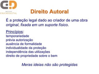 Direito Autoral 
É a proteção legal dado ao criador de uma obra 
original, fixada em um suporte físico. 
Princípios: 
temporariedade 
prévia autorização 
ausência de formalidade 
individualidade da proteção 
independência das utilizações 
direito de propriedade sobre o bem 
Meras ideias não são protegidas 
 