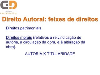 Direito Autoral: feixes de direitos 
Direitos patrimoniais 
Direitos morais (relativos à reivindicação de 
autoria, à circulação da obra, e à alteração da 
obra). 
AUTORIA X TITULARIDADE 
 