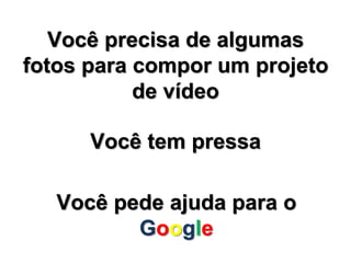 Você precisa de algumas 
fotos para compor um projeto 
de vídeo 
Você tem pressa 
Você pede ajuda para o 
Google 
 