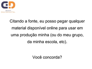 Citando a fonte, eu posso pegar qualquer 
material disponível online para usar em 
uma produção minha (ou do meu grupo, 
da minha escola, etc). 
Você concorda? 
 