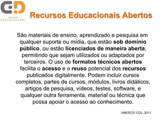 Recursos Educacionais Abertos 
São materiais de ensino, aprendizado e pesquisa em 
qualquer suporte ou mídia, que estão sob domínio 
público, ou estão licenciados de maneira aberta, 
permitindo que sejam utilizados ou adaptados por 
terceiros. O uso de formatos técnicos abertos 
facilita o acesso e o reuso potencial dos recursos 
publicados digitalmente. Podem incluir cursos 
completos, partes de cursos, módulos, livros didáticos, 
artigos de pesquisa, vídeos, testes, software, e 
qualquer outra ferramenta, material ou técnica que 
possa apoiar o acesso ao conhecimento. 
UNESCO/ COL, 2011 
 