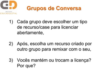 Grupos de Conversa 
1) Cada grupo deve escolher um tipo 
de recurso/case para licenciar 
abertamente, 
2) Após, escolha um recurso criado por 
outro grupo para remixar com o seu, 
3) Vocês mantém ou trocam a licença? 
Por que? 
 