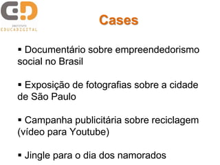 Cases 
 Documentário sobre empreendedorismo 
social no Brasil 
 Exposição de fotografias sobre a cidade 
de São Paulo 
 Campanha publicitária sobre reciclagem 
(vídeo para Youtube) 
 Jingle para o dia dos namorados 
 